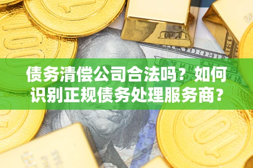 济南债务清偿公司合法吗？如何识别正规债务处理服务商？