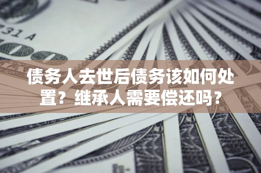 济南债务人去世后债务该如何处置？继承人需要偿还吗？