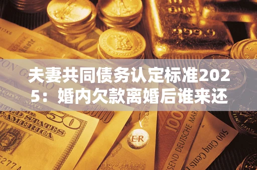 济南夫妻共同债务认定标准2025：婚内欠款离婚后谁来还？