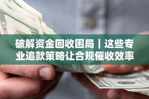 济南破解资金回收困局｜这些专业追款策略让合规催收效率翻倍