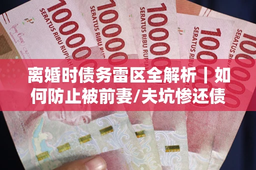 济南离婚时债务雷区全解析｜如何防止被前妻/夫坑惨还债？